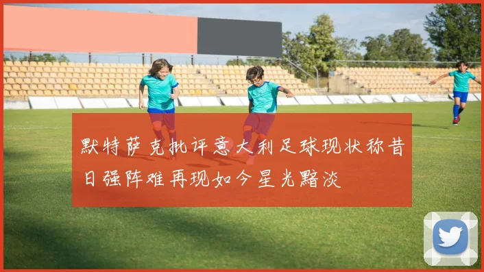 默特萨克批评意大利足球现状称昔日强阵难再现如今星光黯淡