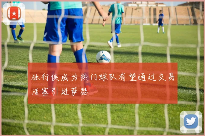 独行侠成为热门球队有望通过交易活塞引进萨瑟