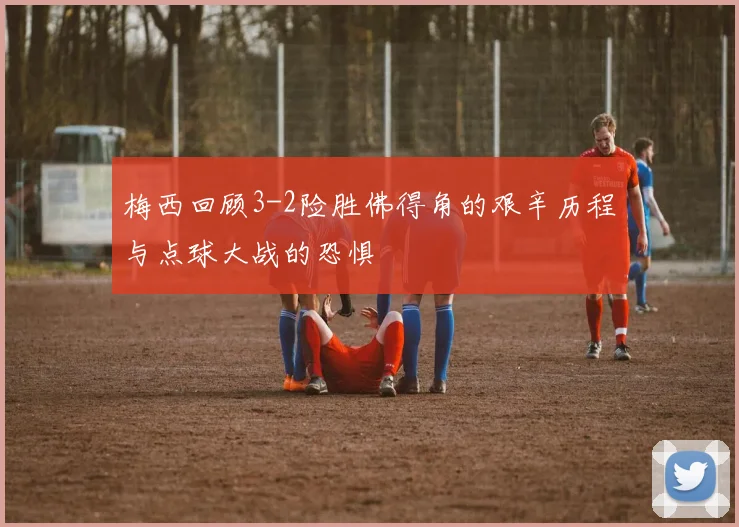 梅西回顾3-2险胜佛得角的艰辛历程与点球大战的恐惧