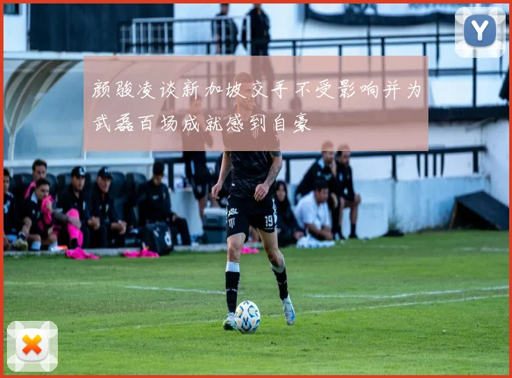 颜骏凌谈新加坡交手不受影响并为武磊百场成就感到自豪