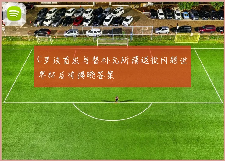 C罗谈首发与替补无所谓退役问题世界杯后将揭晓答案