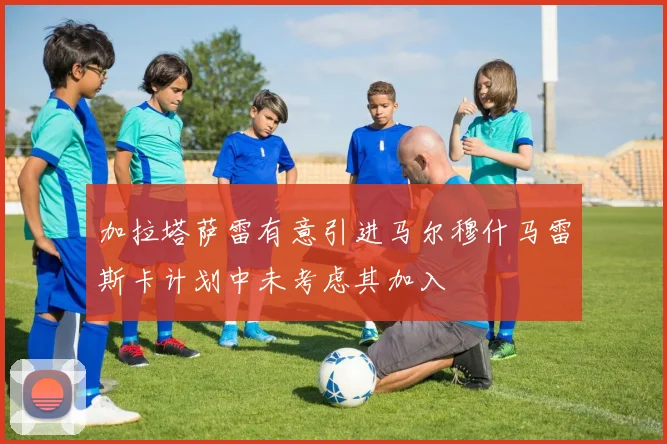 加拉塔萨雷有意引进马尔穆什马雷斯卡计划中未考虑其加入