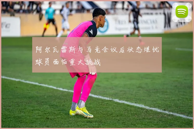 阿尔瓦雷斯与马竞会议后状态堪忧球员面临重大挑战