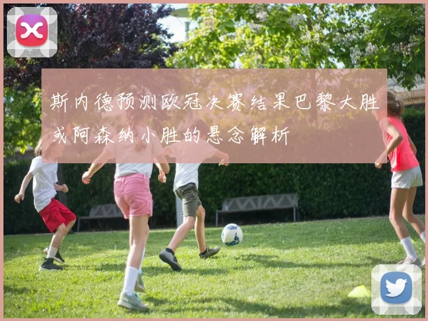 斯内德预测欧冠决赛结果巴黎大胜或阿森纳小胜的悬念解析