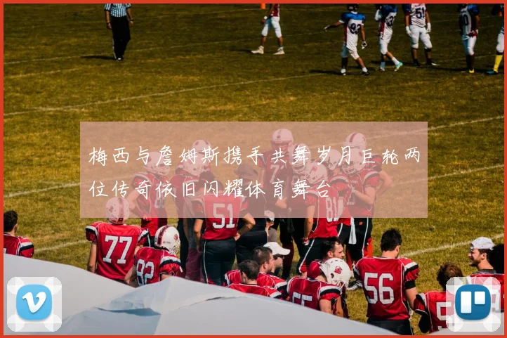 梅西与詹姆斯携手共舞岁月巨轮两位传奇依旧闪耀体育舞台