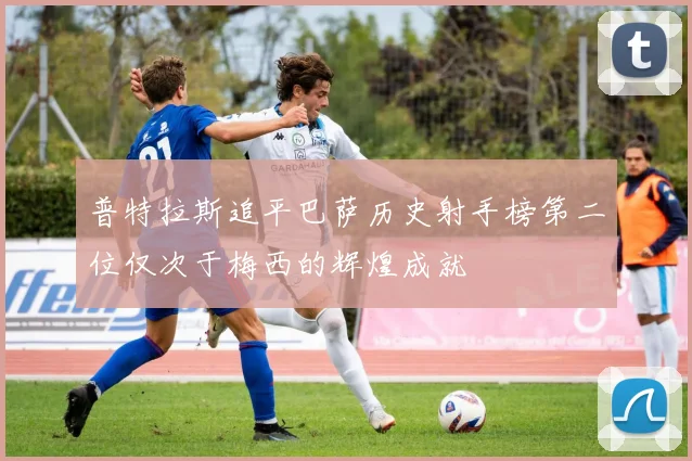 普特拉斯追平巴萨历史射手榜第二位仅次于梅西的辉煌成就