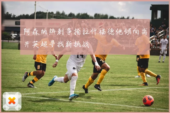 阿森纳热刺争抢拉什福德他倾向离开英超寻找新挑战