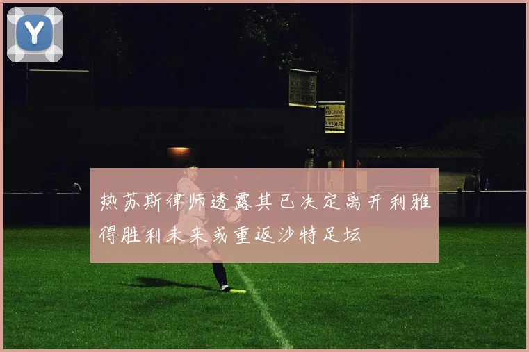 热苏斯律师透露其已决定离开利雅得胜利未来或重返沙特足坛